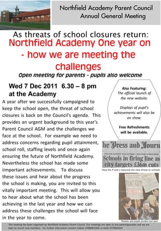 Northfield Academy Parent Council
                                                                               Annual General Meeting

         As threats of school closures return:
     Northfield Academy One year on
       - how we are meeting the
                challenges
                Open meeting for parents - pupils also welcome

     Wed 7 Dec 2011 6.30 – 8 pm                                                                                                                       Also	
  Featuring:
     at the Academy                                                                                                                                The	
  official	
  launch	
  of	
  
                                                                                                                                                     the	
  new	
  website.
A	
  year	
  after	
  we	
  successfully	
  campaigned	
  to	
  
keep	
  the	
  school	
  open,	
  the	
  threat	
  of	
  school	
                          Displays	
  of	
  pupil’s	
  
                                                                                      achievements	
  will	
  also	
  be	
  
closures	
  is	
  back	
  on	
  the	
  Council's	
  agenda.	
  	
  This	
                          on	
  show.
provides	
  an	
  urgent	
  background	
  to	
  this	
  year's	
  
                                                                                          Free	
  Refreshments	
  
Parent	
  Council	
  AGM	
  and	
  the	
  challenges	
  we	
  
                                                                                            will	
  be	
  available.
face	
  at	
  the	
  school.	
  	
  For	
  example	
  we	
  need	
  to	
  
address	
  concerns	
  regarding	
  pupil	
  attainment,	
  
school	
  roll,	
  staffing	
  levels	
  and	
  once	
  again	
  
ensuring	
  the	
  future	
  of	
  Northfield	
  Academy.	
  	
  
Nevertheless	
  the	
  school	
  has	
  made	
  some	
  
iimportant	
  achievements.	
  	
  	
  To	
  discuss	
                      How the P and J reported the new threat to schools


these	
  issues	
  and	
  hear	
  about	
  the	
  progress	
  
the	
  school	
  is	
  making,	
  you	
  are	
  invited	
  to	
  this	
  
vitally	
  important	
  meeting.	
  	
  This	
  will	
  allow	
  you	
  
to	
  hear	
  about	
  what	
  the	
  school	
  has	
  been	
  
achieving	
  in	
  the	
  last	
  year	
  and	
  how	
  we	
  can	
  
address	
  these	
  challenges	
  the	
  school	
  will	
  face	
  
in	
  the	
  year	
  to	
  come.	
  
                                                                                                                                                        Parents and pupils protest last year
    This	
  meeting	
  has	
  been	
  organised	
  by	
  Northfield	
  Academy	
  Parent	
  Council.	
  Our	
  meetings	
  are	
  open	
  to	
  any	
  parent/guardian	
  and	
  we	
  are	
  
    keen	
  to	
  recruit	
  new	
  members.	
  	
  For	
  further	
  information	
  contact	
  Colleen	
  07980951926	
  or	
  Keith	
  0779655410
 