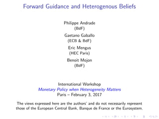 Forward Guidance and Heterogenous Beliefs
Philippe Andrade
(BdF)
Gaetano Gaballo
(ECB & BdF)
Eric Mengus
(HEC Paris)
Benoit Mojon
(BdF)
International Workshop
Monetary Policy when Heterogeneity Matters
Paris – February 3, 2017
The views expressed here are the authors’ and do not necessarily represent
those of the European Central Bank, Banque de France or the Eurosystem.
 