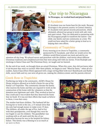 2
SPRING 2016THE LOREM IPSUMSALABAMA GREEK MISSIONS SPRING 2013
Our trip to Nicaragua
In Nicaragua, we worked hard and played harder.
El Ayudante
Community of Trapichito
Every morning as we drove to Trapichito, a community
sponsored by El Ayudante, and when we would arrive the
children would flood around our truck and ask for our
attention all day long. We played soccer and parachute with the children, read stories about different
Christmas traditions and completed activities that went along well with our stories. From Rudolph and
stockings to Santa Claus and The Christmas Story, we taught and we learned.
By the end of our week, we brought them an actual Christmas. When this came, they did not know what
to do because they were so excited! After three piñatas, we began to read “Must be Santa,” when all of a
sudden, Santa Claus (Dave Dent) appeared with a large red bag filled with toys! Skateboards and Barbie
dolls, soccer balls and toy cars were all given out, making the children ecstatic and the parents relieved.
Greek Row in Trapichito
Furthering our help in the community, AGM’s House for
Home initiative allowed us to build a home for one of the
family’s of Trapichito. The community chooses the family
who receives the home and they are required to work on the
construction of the home with the volunteers so that the
donation was legitimate and valid. They worked as hard as
they could and it was evident that they deserved the home
that we build. If it was not their efforts that made us believe
in them, it was their story.
The mother had three children. The husband left her
forcing her to work in the city, a 15 minute drive that
she only had enough money to make every 15 days.
The children, all under the age of five, had to live
with their grandparents, even though they were far
too fragile to care for children. The grandfather was
working with us all week until the day of our
dedication because he was in the hospital for kidney
failure. This family was a blessing to us as much as
we were to them.
El Ayudante was our home base for the week. Because
Nicaragua is the poorest country in Central America,
El Ayudante took special security precautions, which
ultimately allowed our group to work with safe visits
and open minds. They are dedicated to partnering with
the Nicaraguan people to transform the nation—one
child, one family and one community at a time. We
could not have asked for a better group to lead us in
helping their own efforts.
 