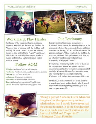 3
SPRING 2016THE LOREM IPSUMS
Our Testimony
Follow AGM
Being with the children and giving them a
Christmas doesn’t seem like any step forward in the
community, but as the community leader said to us
at the end of the trip, “If the children are happy, the
parents are happy. While you teach the children the
way that you have, their parents can have time to
do what they need in order to benefit our
community in ways you cannot.”
Every time a community leader spoke to thank us
for our time and service, we gained a greater
understanding of just how much Nicaragua needed
our help. We were able to reflect on our fortunes
and blessings before heading home to the
Christmas rush and we were very thankful for that.
In the end, it was adventures like these, children
who stole our hearts and the family who deserved
the world who changed the game and gave us a
new perspective on life.
By the end of the week, our hearts, minds and
stomachs were full, but we were not finished yet.
After our time of working with the children and
building the home came to an end, we had the
chance to hike up the Cierro Negro Volcano and
slide down the side! We also traveled to a local
market and then had a chance to relax on the
beach at sunset.
Work Hard, Play Harder
Website: AlabamaGreekMissions.com
Facebook: Facebook.com/AlabamaGreekMissions
Twitter: @UAGreekMissions
Instagram: @UAGreekMissions
YouTube: Alabama Greek Missions
Blog: AlabamaGreekMissions.Tumblr.com
Email: AlabamaGreekMissions@gmail.com
“Being a part of Alabama Greek Missions
has given me the opportunity to form
relationships that I would have never had
the chance to make. It is the best decision
I’ve ever made and I can’t wait to see the
future of AGM and Trapichito!”
– Margaret Coats, Founder
ALABAMA GREEK MISSIONS SPRING 2013
 