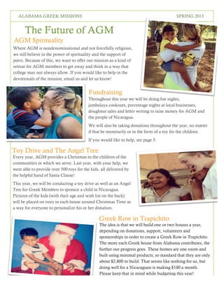 4
SPRING 2016THE LOREM IPSUMSALABAMA GREEK MISSIONS SPRING 2013
The Future of AGM
AGM Spirituality
Where AGM is nondenominational and not forcefully religious,
we still believe in the power of spirituality and the support of
peers. Because of this, we want to offer our mission as a kind of
retreat for AGM members to get away and think in a way that
college may not always allow. If you would like to help in the
devotionals of the mission, email us and let us know!
Fundraising
Throughout this year we will be doing bar nights,
jambalaya cookouts, percentage nights at local businesses,
doughnut sales and letter writing to raise money for AGM and
the people of Nicaragua.
We will also be taking donations throughout the year, no matter
if that be monetarily or in the form of a toy for the children.
If you would like to help, see page 5.
Toy Drive and The Angel Tree
Every year, AGM provides a Christmas to the children of the
communities in which we serve. Last year, with your help, we
were able to provide over 500 toys for the kids, all delivered by
the helpful hand of Santa Clause!
This year, we will be conducting a toy drive as well as an Angel
Tree for Greek Members to sponsor a child in Nicaragua.
Pictures of the kids (with their age and wish list on the back)
will be placed on trees in each house around Christmas Time as
a way for everyone to personalize his or her donation.
Greek Row in Trapichito
The idea is that we will build one or two houses a year,
depending on donations, support, volunteers and
sponsorships in order to create a Greek Row in Trapichito.
The more each Greek house from Alabama contributes, the
further our progress goes. These homes are one room and
built using minimal products; so standard that they are only
about $2,800 to build. That seems like nothing for us, but
doing well for a Nicaraguan is making $100 a month.
Please keep that in mind while budgeting this year!
 