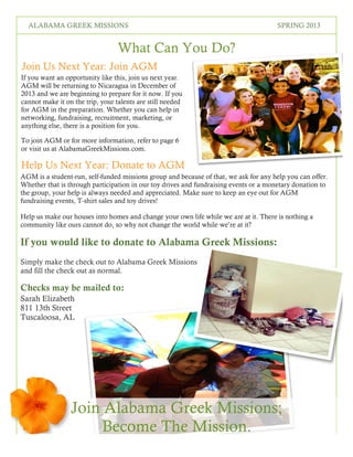 5
SPRING 2016THE LOREM IPSUMS
What Can You Do?
If you want an opportunity like this, join us next year.
AGM will be returning to Nicaragua in December of
2013 and we are beginning to prepare for it now. If you
cannot make it on the trip, your talents are still needed
for AGM in the preparation. Whether you can help in
networking, fundraising, recruitment, marketing, or
anything else, there is a position for you.
To join AGM or for more information, refer to page 6
or visit us at AlabamaGreekMissions.com.
Join Us Next Year: Join AGM
AGM is a student-run, self-funded missions group and because of that, we ask for any help you can offer.
Whether that is through participation in our toy drives and fundraising events or a monetary donation to
the group, your help is always needed and appreciated. Make sure to keep an eye out for AGM
fundraising events, T-shirt sales and toy drives!
Help us make our houses into homes and change your own life while we are at it. There is nothing a
community like ours cannot do, so why not change the world while we’re at it?
If you would like to donate to Alabama Greek Missions:
Simply make the check out to Alabama Greek Missions
and fill the check out as normal.
Checks may be mailed to:
Sarah Elizabeth Tooker
811 13th Street #302
Tuscaloosa, AL 35401
Help Us Next Year: Donate to AGM
Join Alabama Greek Missions;
Become The Mission.
ALABAMA GREEK MISSIONS SPRING 2013
 