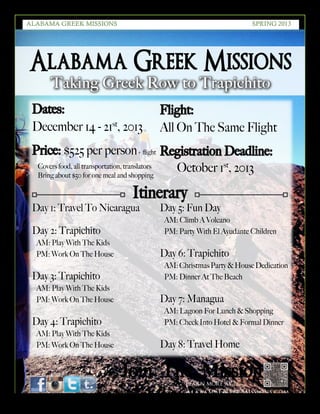 6
SPRING 2016THE LOREM IPSUMS
Alabama Greek Missions
Taking Greek Row to Trapichito
Learn more at
AlabamaGreekMissions.com
Learn more at
AlabamaGreekMissions.com
Dates:
December 14 - 21st
, 2013
Price: $525 per person
Covers food, all transportation, translators
Bring about $50 for one meal and shopping
Join The Mission
Day 1: Travel To Nicaragua
Day 2: Trapichito
AM: Play With The Kids
PM: Work On The House
Day 3: Trapichito
AM: Play With The Kids
PM: Work On The House
Day 4: Trapichito
AM: Play With The Kids
PM: Work On The House
Day 5: Fun Day
AM: Climb A Volcano
PM: Party With El Ayudante Children
Day 6: Trapichito
AM:ChristmasParty&HouseDedication
PM: Dinner At The Beach
Day 7: Managua
AM: Lagoon For Lunch & Shopping
PM: Check Into Hotel & Formal Dinner
Day 8: Travel Home
Itinerary
Flight:
All On The Same Flight
Registration Deadline:
October 1st
, 2013
ALABAMA GREEK MISSIONS SPRING 2013
 