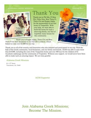 811 13th
Street
Tuscaloosa, AL 35401
Thank You
1
Thank you to Phi Mu, Pi Beta
Phi, Delta Zeta, Beta Theta Pi,
Theta Chi and Kappa Alpha
for the sponsorship of our first
home in Trapachito. With
your help, we were able to
build this home for such a
deserving family; our first of
hopefully many houses for
this community.
Thank you to Kappa Alpha, Theta Chi and Beta
Theta Pi for their donations to our Fall 2012 cookout, which
helped us raise over $3,000 for our trip.
Thank you to all of the sorority and fraternities who also donated and participated in our trip. With the
help of the Greek community, local businesses, and our family and friends, AGM was able to raise more
than $10,000, including the costs of the Trapachito home and over 500 toys for the children of El
Ayudante orphanage and the community of Trapichito. Without your support, we would never have been
able to make such an amazing impact. We are truly grateful.
Join Alabama Greek Missions;
Become The Mission.
Alabama Greek Missions
AGM Supporter
ALABAMA GREEK MISSIONS SPRING 2013
2
 