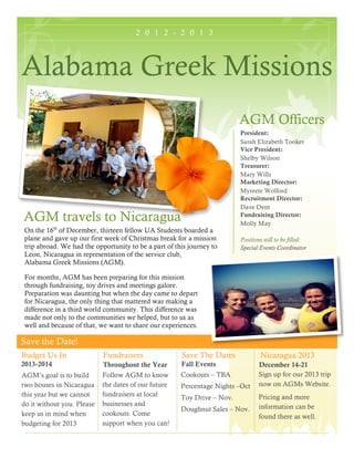 2 0 1 2 - 2 0 1 3
Save the Date!
Alabama Greek Missions
AGM Officers
President:
Sarah Elizabeth Tooker
Vice President:
Shelby Wilson
Treasurer:
Mary Wills
Marketing Director:
Myreete Wolford
Recruitment Director:
Dave Dent
Fundraising Director:
Molly May
Positions still to be filled:
Special Events Coordinator
AGM travels to Nicaragua
On the 16th
of December, thirteen fellow UA Students boarded a
plane and gave up our first week of Christmas break for a mission
trip abroad. We had the opportunity to be a part of this journey to
Leon, Nicaragua in representation of the service club,
Alabama Greek Missions (AGM).
For months, AGM has been preparing for this mission
through fundraising, toy drives and meetings galore.
Preparation was daunting but when the day came to depart
for Nicaragua, the only thing that mattered was making a
difference in a third world community. This difference was
made not only to the communities we helped, but to us as
well and because of that, we want to share our experiences.
Budget Us In
2013-2014
Fundraisers
Throughout the Year
Follow AGM to know
the dates of our future
fundraisers at local
businesses and
cookouts. Come
support when you can!
Save The Dates
Fall Events
Cookouts – TBA
Percentage Nights –Oct
Toy Drive – Nov.
Doughnut Sales – Nov.
AGM’s goal is to build
two houses in Nicaragua
this year but we cannot
do it without you. Please
keep us in mind when
budgeting for 2013
Nicaragua 2013
December 14-21
Sign up for our 2013 trip
now on AGMs Website.
Pricing and more
information can be
found there as well.
 