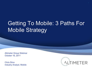 1 Altimeter Group Webinar October 18, 2011 Chris Silva Industry Analyst, Mobile Getting To Mobile: 3 Paths For Mobile Strategy 