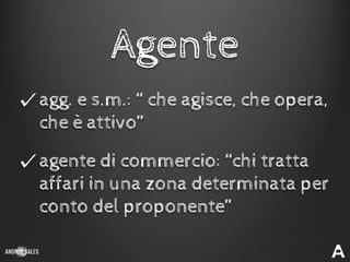 agg. e s.m.: “ che agisce, che opera,
che è attivo”
Agente
agente di commercio: “chi tratta
affari in una zona determinata per
conto del proponente”
 