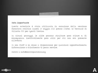 Scrivi a info@centroparadoxa.org
Il mio Staff e io siamo a disposizione per qualsiasi approfondimento,
informazione o chiarimento ti possa servire.
In alcuni passaggi, le slide possono risultare poco chiare e, di
conseguenza, inevitabilmente poco utili per chi non era presente
all’evento.
Questo materiale è stato utilizzato in occasione della sessione
formativa svoltasi lunedì 25 maggio 2015 presso l’Hotel Le Terrazze di
Villorba (TV) per Agenti Treviso.
Nota importante
 