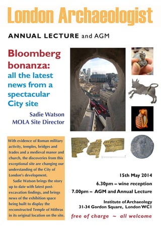 ANNUAL LECTURE and AGM
Bloomberg
bonanza:
all the latest
news from a
spectacular
City site
Sadie Watson
MOLA Site Director
15th May 2014
6.30pm – wine reception
7.00pm – AGM and Annual Lecture
Institute of Archaeology
31-34 Gordon Square, London WC1
free of charge ~ all welcome
With evidence of Roman military
activity, temples, bridges and
trades and a medieval manor and
church, the discoveries from this
exceptional site are changing our
understanding of the City of
London’s development.
Sadie Watson brings the story
up to date with latest post-
excavation findings, and brings
news of the exhibition space
being built to display the
reconstructed Temple of Mithras
in its original location on the site.
 