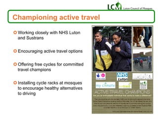 Championing active travel
¢ Working closely with NHS Luton
and Sustrans
¢ Encouraging active travel options
¢ Offering free cycles for committed
travel champions
¢ Installing cycle racks at mosques
to encourage healthy alternatives
to driving
 
