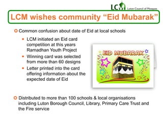 ¢ Common confusion about date of Eid at local schools
LCM wishes community “Eid Mubarak”
—  LCM initiated an Eid card
competition at this years
Ramadhan Youth Project
—  Winning card was selected
from more than 60 designs
—  Letter printed into the card
offering information about the
expected date of Eid
¢ Distributed to more than 100 schools & local organisations
including Luton Borough Council, Library, Primary Care Trust and
the Fire service
 