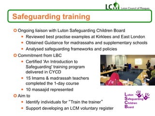 ¢ Ongoing liaison with Luton Safeguarding Children Board
—  Reviewed best practise examples at Kirklees and East London
—  Obtained Guidance for madrassahs and supplementary schools
—  Analysed safeguarding frameworks and policies
¢ Commitment from LBC
—  Certified 'An Introduction to
Safeguarding' training program
delivered in CYCD
—  15 Imams & madrassah teachers
completed the 1-day course
—  10 masaajid represented
¢ Aim to
—  Identify individuals for “Train the trainer”
—  Support developing an LCM voluntary register
Safeguarding training
 