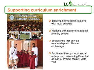 Supporting curriculum enrichment
¢ Building international relations
with local schools
¢ Working with governors at local
primary school
¢ Established first pen-pal
relationship with Malawi
orphanage
¢ Facilitated through local social
enterprise, Unleashing Potential,
as part of Project Malawi 2011
visit
 
