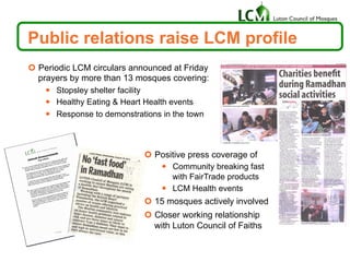 ¢  Periodic LCM circulars announced at Friday
prayers by more than 13 mosques covering:
—  Stopsley shelter facility
—  Healthy Eating & Heart Health events
—  Response to demonstrations in the town
Public relations raise LCM profile
¢  Positive press coverage of
—  Community breaking fast
with FairTrade products
—  LCM Health events
¢  15 mosques actively involved
¢  Closer working relationship
with Luton Council of Faiths
 