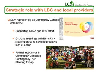¢ LCM represented on Community Cohesion
committee
—  Supporting police and LBC effort
—  Ongoing meetings with Bury Park
steering group to develop proactive
plan of action
—  Formal recognition in
Community Cohesion
Contingency Plan
Steering Group
Strategic role with LBC and local providers
 