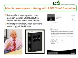 Islamic awareness training with LBC Chief Executive
¢ Face-to-face meeting with Luton
Borough Council Chief Executive,
Trevor Holden, to talk about Islam
¢ Formal presentation, open questions
and a copy of the Qur’an
 