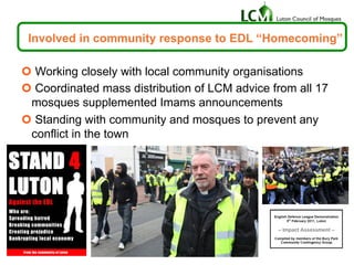 Involved in community response to EDL “Homecoming”
¢ Working closely with local community organisations
¢ Coordinated mass distribution of LCM advice from all 17
mosques supplemented Imams announcements
¢ Standing with community and mosques to prevent any
conflict in the town
 