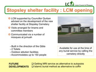 Stopsley shelter facility : LCM opening
¢  LCM supported by Councillor Qurban
advised on the development of the new
shelter facility at Stopsley Cemetery
¢  Visits arranged for Imams and
committee members
¢  Communicated via a number of
mosques at jumuah
- Built in the direction of the Qibla
- 2 Toilets
- Outdoor ablution facilities
- Accommodates up to 150 people
Available for use at the time of
any burial service by calling the
cemetery directly
q Getting MRI service as alternative to autopsies
q Islamic burial method as alternative to coffin
FUTURE
DEVELOPMENTS
 