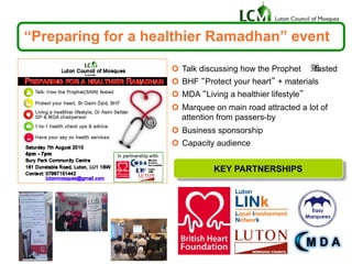 “Preparing for a healthier Ramadhan” event
¢  Talk discussing how the Prophet fasted
¢  BHF “Protect your heart” + materials
¢  MDA “Living a healthier lifestyle”
¢  Marquee on main road attracted a lot of
attention from passers-by
¢  Business sponsorship
¢  Capacity audience
KEY PARTNERSHIPS
 