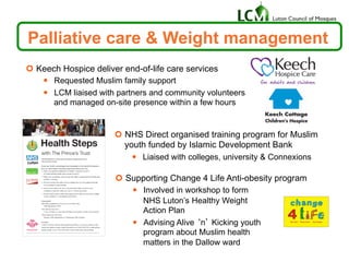 ¢  Supporting Change 4 Life Anti-obesity program
—  Involved in workshop to form
NHS Luton’s Healthy Weight
Action Plan
—  Advising Alive ‘n’ Kicking youth
program about Muslim health
matters in the Dallow ward
Palliative care & Weight management
¢  Keech Hospice deliver end-of-life care services
—  Requested Muslim family support
—  LCM liaised with partners and community volunteers
and managed on-site presence within a few hours
¢  NHS Direct organised training program for Muslim
youth funded by Islamic Development Bank
—  Liaised with colleges, university & Connexions
 