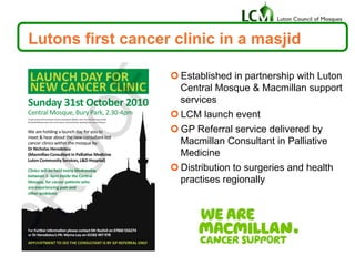 Lutons first cancer clinic in a masjid
¢ Established in partnership with Luton
Central Mosque & Macmillan support
services
¢ LCM launch event
¢ GP Referral service delivered by
Macmillan Consultant in Palliative
Medicine
¢ Distribution to surgeries and health
practises regionally
 