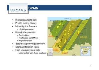 • Rio Narcea Gold Belt
• Prolific mining history
• Mined by the Romans
• ~2,000 years ago
• Historical exploration
• Barrick Gold
• Rio Narcea Gold Mines
• Anglo American
• Stable supportive government
• Standard taxation rates
• High unemployment rate
• Local skilled work force available
12
SPAIN
 