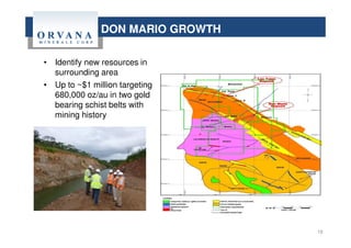 DON MARIO GROWTH
18
• Identify new resources in
surrounding area
• Up to ~$1 million targeting
680,000 oz/au in two gold
bearing schist belts with
mining history
 