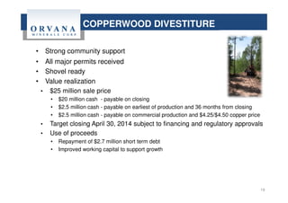 19
COPPERWOOD DIVESTITURE
• Strong community support
• All major permits received
• Shovel ready
• Value realization
• $25 million sale price
• $20 million cash - payable on closing
• $2.5 million cash - payable on earliest of production and 36 months from closing
• $2.5 million cash - payable on commercial production and $4.25/$4.50 copper price
• Target closing April 30, 2014 subject to financing and regulatory approvals
• Use of proceeds
• Repayment of $2.7 million short term debt
• Improved working capital to support growth
 