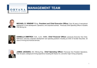 MANAGEMENT TEAM
MICHAEL D. WINSHIP P.Eng, President and Chief Executive Officer; Over 30 years of international
experience in mine development, operations, and corporate business. Previously Chief Operating Officer of Quadra
FNX Mining Ltd.
DANIELLA DIMITROV, B.A., LL.B., EMBA, Chief Financial Officer; previously Executive Vice Chair,
Baffinland; executive corporate development and operating positions including as COO of Dundee Securities. 20
years of mining and financial services.
JAMES JACQUES, B.S. Mining Eng., Chief Operating Officer; Previously Vice President Operations.
Over 25 years underground mining experience including with Asarco Inc. and other major mining companies.
4
 