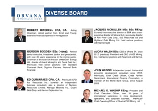 DIVERSE BOARD
ROBERT MITCHELL CPA, CA: Acting
Chairman; retired partner from Ernst and Young;
extensive financial expertise in mining sector
GORDON BOGDEN BSc (Hons): Retired
senior executive, investment banker and geoscientist,
with over 30 years’ experience in the mining sector.
Chairman of the board of directors of NexGen Energy
Ltd.; director of Avanti Mining Inc and Royal Gold Inc.;
Previously held senior positions with Standard
Chartered Bank; Gryphon Partners; National Bank
Financial.
ED GUIMARAES CPA, CA: Previously CFO
Aur Resources Inc.; currently an independent
business consultant; also a director of Nuinsco
Resources Limited, Aldridge Minerals Inc., Giyani
Gold Corp. and Karmin Exploration Inc.
JACQUES MCMULLEN MSc BSc P.Eng:
Currently non-executive director of BBA also a non-
executive director of Minera S.A.; previously director
of Fire River Gold Corp., IGE Resources AB and
Highland Gold Mining Ltd.; held various positions
with Barrick Gold
AUDRA WALSH BSc: CEO of Minera SA since
2012; previously President and CEO of A2Z Mining,
Inc.; held senior positions with Newmont and Barrick.
JOHN WILSON: Independent project finance and
economic development consultant since 2011.
Previously, Chief Credit Officer, Credit Review
Department, International Finance Corporation, a
member of the World Bank Group, since August
2003
MICHAEL D. WINSHIP P.Eng: President and
Chief Executive Officer; over 30 years of
international experience in mine development,
operations, and corporate business. Previously
Chief Operating Officer of Quadra FNX Mining Ltd.
5
 
