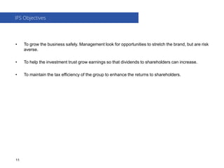 • To grow the business safely. Management look for opportunities to stretch the brand, but are risk
averse.
• To help the investment trust grow earnings so that dividends to shareholders can increase.
• To maintain the tax efficiency of the group to enhance the returns to shareholders.
IFS Objectives
11
 