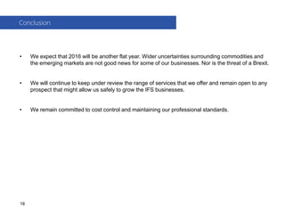 • We expect that 2016 will be another flat year. Wider uncertainties surrounding commodities and
the emerging markets are not good news for some of our businesses. Nor is the threat of a Brexit.
• We will continue to keep under review the range of services that we offer and remain open to any
prospect that might allow us safely to grow the IFS businesses.
• We remain committed to cost control and maintaining our professional standards.
Conclusion
18
 