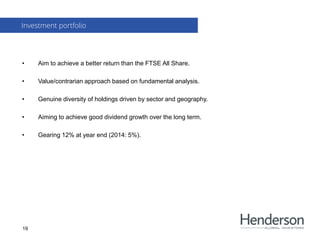 • Aim to achieve a better return than the FTSE All Share.
• Value/contrarian approach based on fundamental analysis.
• Genuine diversity of holdings driven by sector and geography.
• Aiming to achieve good dividend growth over the long term.
• Gearing 12% at year end (2014: 5%).
Investment portfolio
19
 