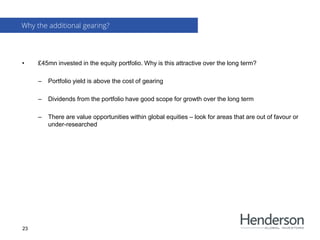 • £45mn invested in the equity portfolio. Why is this attractive over the long term?
– Portfolio yield is above the cost of gearing
– Dividends from the portfolio have good scope for growth over the long term
– There are value opportunities within global equities – look for areas that are out of favour or
under-researched
Why the additional gearing?
23
 