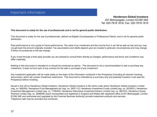 This document is solely for the use of professionals and is not for general public distribution.
This document is solely for the use of professionals, defined as Eligible Counterparties or Professional Clients, and is not for general public
distribution.
Past performance is not a guide to future performance. The value of an investment and the income from it can fall as well as rise and you may
not get back the amount originally invested. Tax assumptions and reliefs depend upon an investor’s particular circumstances and may change
if those circumstances or the law change.
If you invest through a third party provider you are advised to consult them directly as charges, performance and terms and conditions may
differ materially.
Nothing in this document is intended to or should be construed as advice. This document is not a recommendation to sell or purchase any
investment. It does not form part of any contract for the sale or purchase of any investment.
Any investment application will be made solely on the basis of the information contained in the Prospectus (including all relevant covering
documents), which will contain investment restrictions. This document is intended as a summary only and potential investors must read the
Prospectus before investing.
Issued in the UK by Henderson Global Investors. Henderson Global Investors is the name under which Henderson Global Investors Limited
(reg. no. 906355), Henderson Fund Management plc (reg. no. 2607112), Henderson Investment Funds Limited (reg. no. 2678531), Henderson
Investment Management Limited (reg. no. 1795354), Henderson Alternative Investment Advisor Limited (reg. no. 962757), Henderson Equity
Partners Limited (reg. no. 2606646) (each incorporated and registered in England and Wales with registered office at 201 Bishopsgate, London
EC2M 3AE and authorised and regulated by the Financial Services Authority) provide investment products and services.
Telephone calls may be recorded and monitored.
Important information
Henderson Global Investors
201 Bishopsgate, London EC2M 3AE
Tel: 020 7818 1818, Fax: 020 7818 1819
27
 
