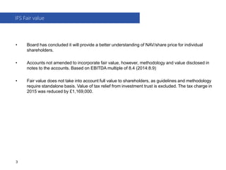 • Board has concluded it will provide a better understanding of NAV/share price for individual
shareholders.
• Accounts not amended to incorporate fair value, however, methodology and value disclosed in
notes to the accounts. Based on EBITDA multiple of 8.4 (2014:8.9)
• Fair value does not take into account full value to shareholders, as guidelines and methodology
require standalone basis. Value of tax relief from investment trust is excluded. The tax charge in
2015 was reduced by £1,169,000.
IFS Fair value
3
 
