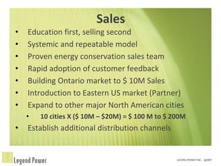 Sales
•   Education first, selling second
•   Systemic and repeatable model
•   Proven energy conservation sales team
•   Rapid adoption of customer feedback
•   Building Ontario market to $ 10M Sales
•   Introduction to Eastern US market (Partner)
•   Expand to other major North American cities
    •   10 cities X ($ 10M – $20M) = $ 100 M to $ 200M
•   Establish additional distribution channels
 