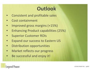 Outlook
•   Consistent and profitable sales
•   Cost containment
•   Improved gross margins (+15%)
•   Enhancing Product capabilities (25%)
•   Superior Customer ROIs
•   Expand our success to Eastern US
•   Distribution opportunities
•   Market reflects our progress
•   Be successful and enjoy it!
 