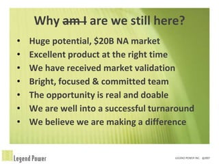 Why am I are we still here?
•   Huge potential, $20B NA market
•   Excellent product at the right time
•   We have received market validation
•   Bright, focused & committed team
•   The opportunity is real and doable
•   We are well into a successful turnaround
•   We believe we are making a difference
 