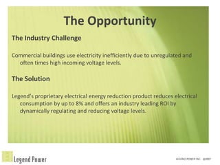 The Opportunity
The Industry Challenge

Commercial buildings use electricity inefficiently due to unregulated and
  often times high incoming voltage levels.

The Solution

Legend’s proprietary electrical energy reduction product reduces electrical
   consumption by up to 8% and offers an industry leading ROI by
   dynamically regulating and reducing voltage levels.
 