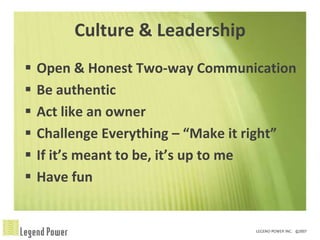 Culture & Leadership
   Open & Honest Two-way Communication
   Be authentic
   Act like an owner
   Challenge Everything – “Make it right”
   If it’s meant to be, it’s up to me
   Have fun
 
