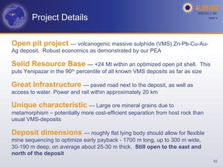Project Details                                                         AGM-­‐V	
  




Open pit project — volcanogenic massive sulphide (VMS) Zn-Pb-Cu-Au-
Ag deposit. Robust economics as demonstrated by our PEA

Solid Resource Base — +24 Mt within an optimized open pit shell.             This
puts Yenipazar in the 90th percentile of all known VMS deposits as far as size

Great Infrastructure — paved road next to the deposit, as well as
access to water. Power and rail within approximately 20 km

Unique characteristic — Large ore mineral grains due to
metamorphism – potentially more cost-efficient separation from host rock than
usual VMS-deposits

Deposit dimensions — roughly flat lying body should allow for flexible
mine sequencing to optimize early payback - 1700 m long, up to 300 m wide,
30-190 m deep, on average about 25-30 m thick. Still open to the east and
north of the deposit
                                                                                     10
 