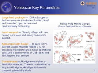 Yenipazar Key Parametres                                                       AGM-­‐V	
  




Large land package — 100 km2 property
that has seen very limited exploration, level
and low-relief, open terrain used                  Typical VMS Mining Camps
predominantly for farming                         (Source: Geological Survey of Canada)


Local support — Near-by village with pro-
mining work force and strong community
support.

Agreement with Alacer — to earn 100 %
interest. Alacer Minerals retains 6 % net
proceeds interest (revenue minus operational
cost) until a total revenue of US$165m, and
10% beyond that amount

Commitment — Aldridge must deliver a
feasibility to Alacer. There is no deadline, as
long as Aldridge works diligently towards
completing feasibility study                                                                   11
 