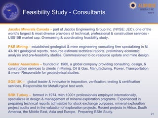 Feasibility Study - Consultants                                                        AGM-­‐V	
  




Jacobs Minerals Canada – part of Jacobs Engineering Group Inc. (NYSE: JEC), one of the
world’s largest & most diverse providers of technical, professional & construction services -
US$10B market cap. Overseeing & coordinating feasibility study.

P&E Mining – established geological & mine engineering consulting firm specializing in NI
43-101 geological reports, resource estimate technical reports, preliminary economic
analysis and pre-feasibility studies. Commissioned to do resource update and mine design.

Golder Associates – founded in 1960, a global company providing consulting, design, &
construction services to clients in Mining, Oil & Gas, Manufacturing, Power, Transportation
& more. Responsible for geotechnical studies.

SGS UK – global leader & innovator in inspection, verification, testing & certification
services. Responsible for Metallurgical test work.

SRK Turkey – formed in 1974, with 1000+ professionals employed internationally,
specializes in design & management of mineral exploration programs. Experienced in
preparing technical reports admissible for stock exchange purposes, mineral exploration
project audits and in the valuation of exploration projects. Recent projects in Africa, South
America, the Middle East, Asia and Europe. Preparing ESIA Study.
                                                                                                     21
 