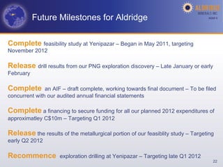 Future Milestones for Aldridge                                         AGM-­‐V	
  




Complete feasibility study at Yenipazar – Began in May 2011, targeting
November 2012

Release drill results from our PNG exploration discovery – Late January or early
February

Complete       an AIF – draft complete, working towards final document – To be filed
concurrent with our audited annual financial statements

Complete a financing to secure funding for all our planned 2012 expenditures of
approximatley C$10m – Targeting Q1 2012

Release the results of the metallurgical portion of our feasiblity study – Targeting
early Q2 2012

Recommence           exploration drilling at Yenipazar – Targeting late Q1 2012
                                                                                       22
 