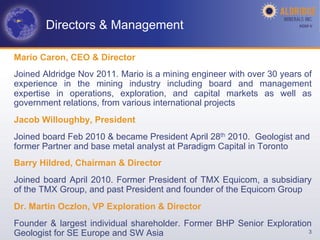 Directors & Management                                         AGM-­‐V	
  




Mario Caron, CEO & Director
Joined Aldridge Nov 2011. Mario is a mining engineer with over 30 years of
experience in the mining industry including board and management
expertise in operations, exploration, and capital markets as well as
government relations, from various international projects
Jacob Willoughby, President
Joined board Feb 2010 & became President April 28th 2010. Geologist and
former Partner and base metal analyst at Paradigm Capital in Toronto
Barry Hildred, Chairman & Director
Joined board April 2010. Former President of TMX Equicom, a subsidiary
of the TMX Group, and past President and founder of the Equicom Group
Dr. Martin Oczlon, VP Exploration & Director
Founder & largest individual shareholder. Former BHP Senior Exploration
Geologist for SE Europe and SW Asia                                   3
 