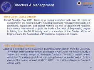 Directors & Management                                                  AGM-­‐V	
  




Mario Caron, CEO & Director
Joined Aldridge Nov 2011. Mario is a mining executive with over 30 years of
   experience in the mining industry including board and management expertise in
   operations, exploration, and capital markets as well as government relations,
   from various international projects. He holds a Bachelor of Engineering degree
   in Mining from McGill University and is a member of the Quebec Order of
   Engineers and the Association of Professional Engineers of Ontario.



Jacob Willoughby, President
Jacob is a geologist with a Masters in Business Administration from the University
   of Windsor and became president of Aldridge in April 2010. He was previously a
   partner and mining analyst at Paradigm Capital in Toronto, a highly ranked
   investment firm with a specialization in mining finance, where he worked for five
   years until choosing to leave in March 2009. He is also a director of Foxpoint
   Capital Corp.
                                                                                      30
 
