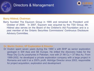 Directors & Management                                                 AGM-­‐V	
  




Barry Hildred, Chairman
Barry founded The Equicom Group in 1995 and remained its President until
   October of 2009. In 2007, Equicom was acquired by the TSX Group. Mr.
   Hildred also serves on the Board of the Children's Aid Foundation and is a
   past member of the Ontario Securities Commissions' Continuous Disclosure
   Advisory Committee.




Dr. Martin Oczlon, VP Exploration & Director
Dr Oczlon spent seven years during the 1990 s with BHP as senior exploration
    geologist in SW Asia and SE Europe. He drilled the discovery holes for the
    Reqo Diq Cu-Au porphyries in Pakistan, now with 21 Mt Cu + 37 Moz Au. From
    1999-2002, he developed a private exploration company with a large project in
    Romania and sold it at a 200% profit. Aldridge Director since 2003, responsible
    for project acquisition, exploration and development

                                                                                     31
 