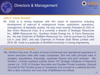 Directors & Management                                                AGM-­‐V	
  




John F. Cook, Director
Mr. Cook is a mining engineer with 45+ years of experience including
   development of open-pit & underground mines, exploration, operations,
   management, & feasibility studies. He was most recently President & CEO of
   San Anton Resource Corp. & is currently a director of Strategic Resources
   Inc., MBMI Resources Inc., Southern Andes Energy Inc. & Cerro Resources
   Inc.. He was Chairman of Wolfden Resources Inc. until its purchase by Zinifex
   Ltd in June 2007, and was Chairman of Premier Gold Mines Limited until
   2010. Mr. Cook is a graduate of Sheffield University in mining engineering.

Daniella Dimitrov, Director
Ms. Dimitrov has over 16 years of broad commercial and operational experience in
   senior executive roles with major companies. She has held principal roles in
   mergers, acquisitions, financings, corporate finance and joint ventures. Ms.
   Dimitrov s former positions include Senior VP, Strategic Initiatives of Raymond
   James Ltd., COO of Dundee Securities and Dundee Private Investors, General
   Counsel for the Dundee group of companies and counsel at a national law firm.
   She is also a director and vice chair of Baffinland Iron Mines.
                                                                                    32
 