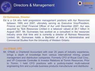 Directors & Management                                                 AGM-­‐V	
  




Ed Guimaraes, Director
Ed is a CA who held progressive management positions with Aur Resources
   between 1995 and 2007, ultimately serving as Executive Vice-President,
   Finance and Chief Financial Officer of Aur until December 2007. Aur was
   acquired by Teck Resources Limited in a takeover valued at $4.1 billion in
   August 2007. Mr. Guimaraes has worked as a consultant in the resources
   industry since that time and is currently a director of Nuinsco Resources
   Limited. Mr. Guimaraes holds a Bachelor of Arts in Administrative and
   Commercial Studies from the University of Western Ontario.


Jim O’Neill, CFO
Mr. O'Neill, a Chartered Accountant with over 25 years of industry experience,
   brings a depth of knowledge from various international mining, project
   management and distribution companies. Formerly CFO of Royal Coal Corp.,
   and VP Corporate Controller & Investor Relations at Tiomin Resources. Prior
   to Tiomin, I held CFO positions with a publicly-traded multi-national
   engineering firm and a private business products manufacturer and distributor.
                                                                                     33
 